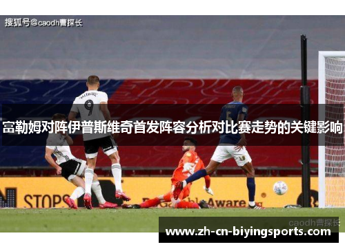 富勒姆对阵伊普斯维奇首发阵容分析对比赛走势的关键影响