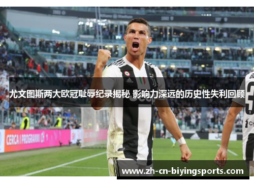 尤文图斯两大欧冠耻辱纪录揭秘 影响力深远的历史性失利回顾